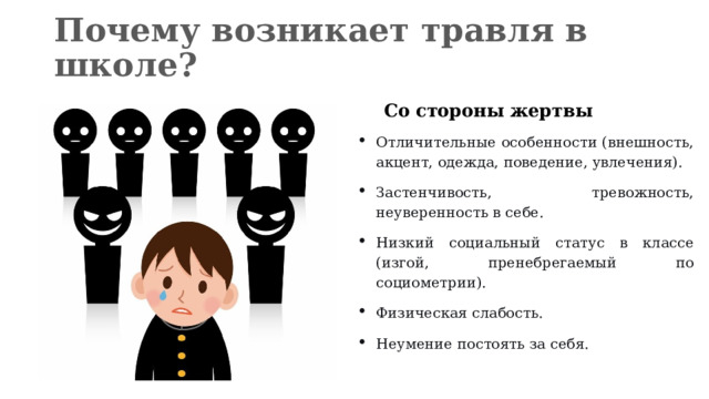 Почему возникает травля в школе?  Со стороны жертвы Отличительные особенности (внешность, акцент, одежда, поведение, увлечения). Застенчивость, тревожность, неуверенность в себе. Низкий социальный статус в классе (изгой, пренебрегаемый по социометрии). Физическая слабость. Неумение постоять за себя.  