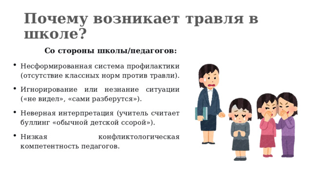 Почему возникает травля в школе?  Со стороны школы/педагогов: Несформированная система профилактики (отсутствие классных норм против травли). Игнорирование или незнание ситуации («не видел», «сами разберутся»). Неверная интерпретация (учитель считает буллинг «обычной детской ссорой»). Низкая конфликтологическая компетентность педагогов. 