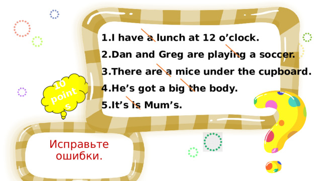 10 points I have a lunch at 12 o’clock. Dan and Greg are playing a soccer. There are a mice under the cupboard. He’s got a big the body. It’s is Mum’s. [wɔʧ] watch [pleɪ] play [riːd] read ['vɪzɪt] visit [drɪŋk] drink [sɪŋ] sing Исправьте ошибки. 