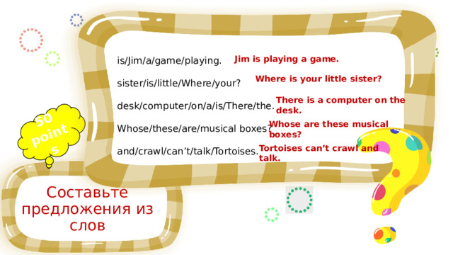 50 points is/Jim/a/game/playing. sister/is/little/Where/your? desk/computer/on/a/is/There/the. Whose/these/are/musical boxes? and/crawl/can’t/talk/Tortoises. Jim is playing a game. Where is your little sister? There is a computer on the desk. Whose are these musical boxes? Tortoises can’t crawl and talk. Составьте предложения из слов 
