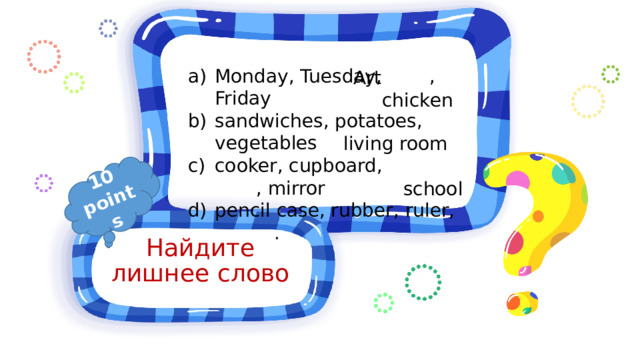 10 points Monday, Tuesday, , Friday sandwiches, potatoes, vegetables cooker, cupboard, , mirror pencil case, rubber, ruler, .  Art chicken living room school Найдите лишнее слово 