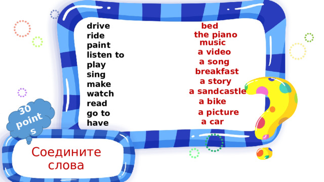 30 points bed drive ride paint listen to play sing make watch read go to have the piano music a video a song breakfast a story a sandcastle a bike a picture a car Соедините слова 