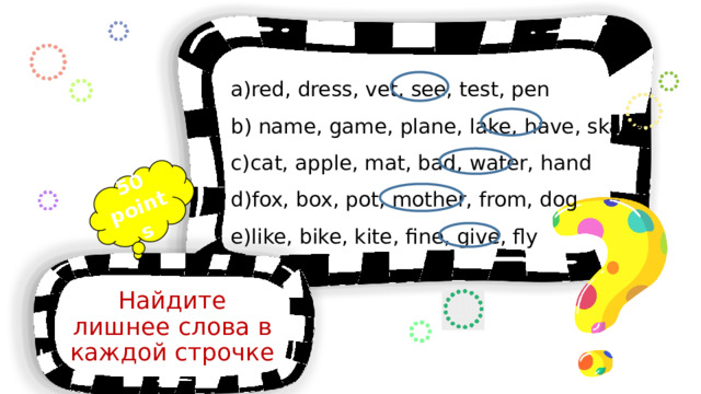 50 points red, dress, vet, see, test, pen  name, game, plane, lake, have, skate cat, apple, mat, bad, water, hand fox, box, pot, mother, from, dog like, bike, kite, fine, give, fly Найдите лишнее слова в каждой строчке 