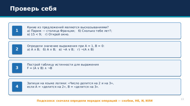 Проверь себя Какие из предложений являются высказываниями? а) Париж — столица Франции; б) Сколько тебе лет?; в) 15 1 Определи значение выражения при A = 1, B = 0: а) A ∧ B; б) A ∨ B; в) ¬A ∨ B; г) ¬(A ∧ B) 2 Построй таблицу истинности для выражения F = (A ∨ B) ∧ ¬B 3 Запиши на языке логики: «Число делится на 2 и на 3», если A = «делится на 2», B = «делится на 3». 4 13 Подсказка: сначала определи порядок операций — скобки, НЕ, И, ИЛИ 