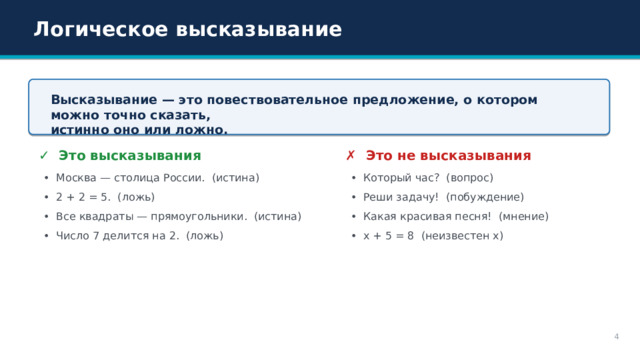 Логическое высказывание Высказывание — это повествовательное предложение, о котором можно точно сказать, истинно оно или ложно. ✗ Это не высказывания ✓ Это высказывания • Который час? (вопрос) • Москва — столица России. (истина) • 2 + 2 = 5. (ложь) • Реши задачу! (побуждение) • Все квадраты — прямоугольники. (истина) • Какая красивая песня! (мнение) • Число 7 делится на 2. (ложь) • x + 5 = 8 (неизвестен x) 4 