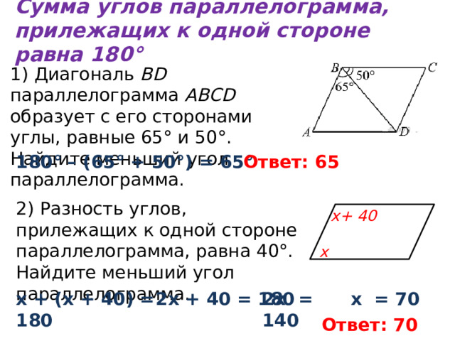 Сумма углов параллелограмма, прилежащих к одной стороне равна 180° 1) Диагональ BD параллелограмма ABCD образует с его сторонами углы, равные 65° и 50°. Найдите меньший угол параллелограмма. 180° – (65° + 50°) = 65° Ответ: 65 2) Разность углов, прилежащих к одной стороне параллелограмма, равна 40°. Найдите меньший угол параллелограмма. х+ 40 х х + (х + 40) = 180 2х + 40 = 180 2х = 140 х = 70 Ответ: 70 
