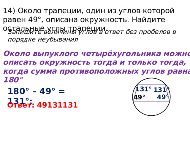 14) Около трапеции, один из углов которой равен 49°, описана окружность. Найдите остальные углы трапеции. Запишите величины углов в ответ без пробелов в порядке неубывания Около выпуклого четырёхугольника можно описать окружность тогда и только тогда, когда сумма противоположных углов равна 180° 131° 180° – 49° = 131°; 131° 49° 49° Ответ: 49131131 