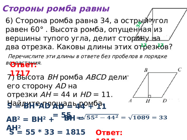 Стороны ромба равны 34 6) Сторона ромба равна 34, а острый угол  равен 60° . Высота ромба, опущенная из  вершины тупого угла, делит сторону на  два отрезка. Каковы длины этих отрезков?   Перечислите эти длины в ответе без пробелов в порядке возрастания. 30° 60° 17 17 Ответ: 1717 7) Высота  BH  ромба  ABCD  делит его сторону  AD  на отрезки  AH  = 44 и  HD  = 11. Найдите площадь ромба. S = ВН*АD АD = 44 + 11 = 55   ВН = АВ 2 = ВН 2 + АН 2 S = 55 * 33 = 1815 Ответ: 1815 