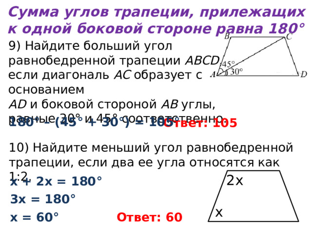 Сумма углов трапеции, прилежащих к одной боковой стороне равна 180° 9) Найдите больший угол равнобедренной трапеции  ABCD , если диагональ  AC  образует с основанием   AD  и боковой стороной  AB  углы, равные 30° и 45° соответственно. 180° – (45° + 30°) = 105° Ответ: 105 10) Найдите меньший угол равнобедренной трапеции, если два ее угла относятся как 1:2. 2х х + 2х = 180° 3х = 180° х х = 60° Ответ: 60 