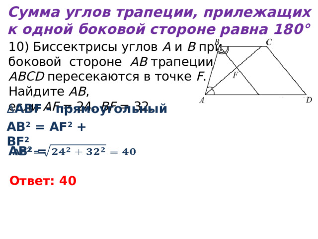 Сумма углов трапеции, прилежащих к одной боковой стороне равна 180° 10) Биссектрисы углов  A  и  B  при  боковой cтороне AB трапеции ABCD пересекаются в точке  F . Найдите  AB , если  AF  = 24,  BF  = 32.  ABF - прямоугольный АВ 2 = AF 2 + BF 2 АВ 2 =   Ответ: 40 