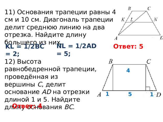 11) Основания трапеции равны 4 см и 10 см. Диагональ трапеции делит среднюю линию на два отрезка. Найдите длину большего из них. NL = 1/2AD = 5; Ответ: 5 KL = 1/2BC = 2; 12) Высота равнобедренной трапеции, проведённая из вершины  C , делит основание AD  на отрезки длиной 1 и 5. Найдите длину основания  BC . 4 1 5 1 Ответ: 4 