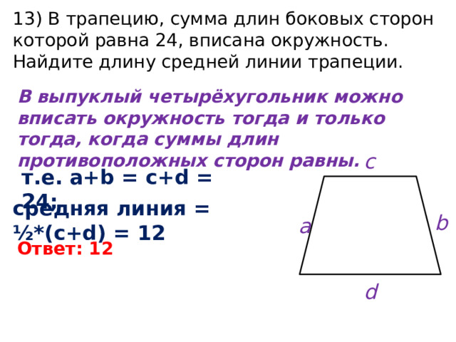 13) В трапецию, сумма длин боковых сторон которой равна 24, вписана окружность. Найдите длину средней линии трапеции. В выпуклый четырёхугольник можно вписать окружность тогда и только тогда, когда суммы длин противоположных сторон равны. c т.е. a+b = c+d = 24; средняя линия = ½*(c+d) = 12 b a Ответ: 12 d 