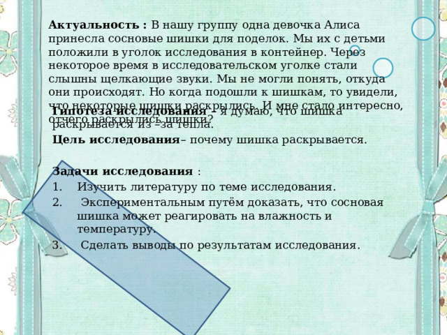 Актуальность : В нашу группу одна девочка Алиса принесла сосновые шишки для поделок. Мы их с детьми положили в уголок исследования в контейнер. Через некоторое время в исследовательском уголке стали слышны щелкающие звуки. Мы не могли понять, откуда они происходят. Но когда подошли к шишкам, то увидели, что некоторые шишки раскрылись. И мне стало интересно, отчего раскрылись шишки?  Гипотеза исследования – я думаю, что шишка раскрывается из –за тепла. Цель исследования – почему шишка раскрывается. Задачи исследования : Изучить литературу по теме исследования.  Экспериментальным путём доказать, что сосновая шишка может реагировать на влажность и температуру.  Сделать выводы по результатам исследования. 