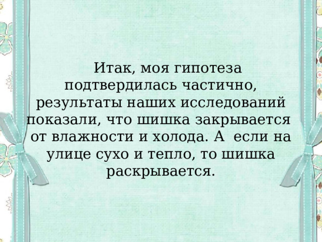  Итак, моя гипотеза подтвердилась частично, результаты наших исследований показали, что шишка закрывается от влажности и холода. А если на улице сухо и тепло, то шишка раскрывается. 