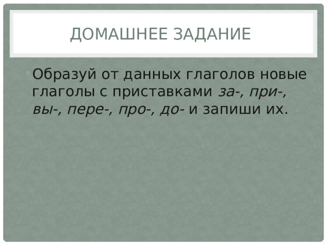 Домашнее задание Образуй от данных глаголов новые глаголы с приставками  за-, при-, вы-, пере-, про-, до-  и запиши их. 