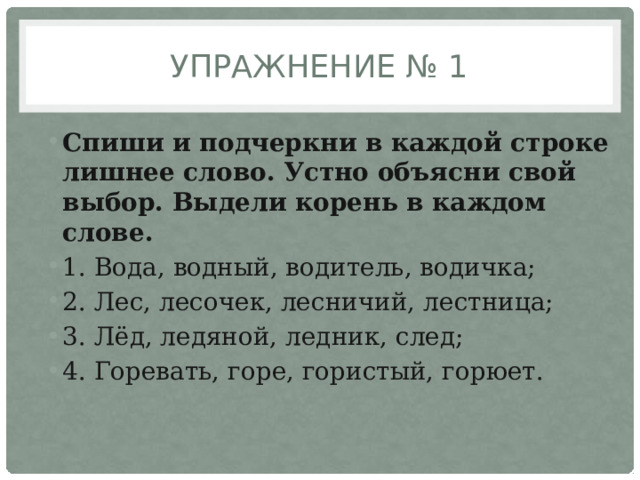 Упражнение № 1 Спиши и подчеркни в каждой строке лишнее слово. Устно объясни свой выбор. Выдели корень в каждом слове. 1. Вода, водный, водитель, водичка; 2. Лес, лесочек, лесничий, лестница; 3. Лёд, ледяной, ледник, след; 4. Горевать, горе, гористый, горюет. 