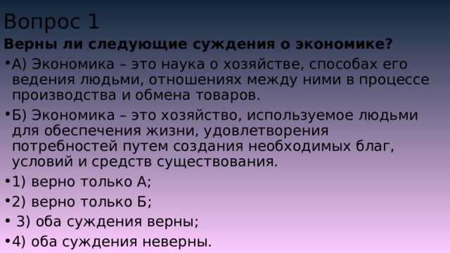 Вопрос 1 Верны ли следующие суждения о экономике? А) Экономика – это наука о хозяйстве, способах его ведения людьми, отношениях между ними в процессе производства и обмена товаров. Б) Экономика – это хозяйство, используемое людьми для обеспечения жизни, удовлетворения потребностей путем создания необходимых благ, условий и средств существования. 1) верно только А; 2) верно только Б;  3) оба суждения верны; 4) оба суждения неверны. 