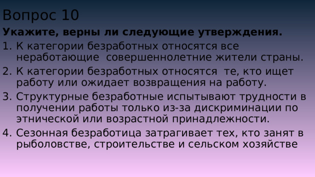 Вопрос 10 Укажите, верны ли следующие утверждения. К категории безработных относятся все неработающие совершеннолетние жители страны. К категории безработных относятся те, кто ищет работу или ожидает возвращения на работу. Структурные безработные испытывают трудности в получении работы только из-за дискриминации по этнической или возрастной принадлежности. Сезонная безработица затрагивает тех, кто занят в рыболовстве, строительстве и сельском хозяйстве 