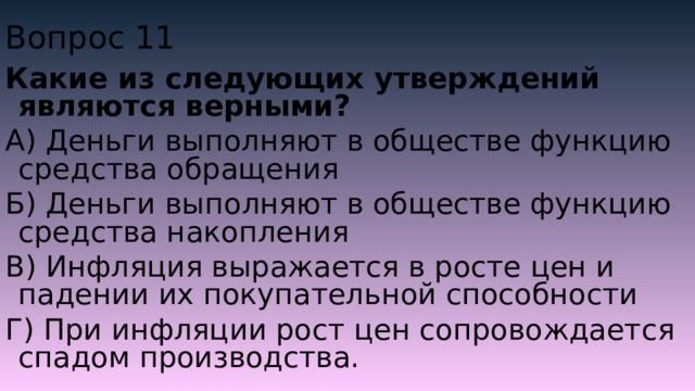 Вопрос 11 Какие из следующих утверждений являются верными? А) Деньги выполняют в обществе функцию средства обращения Б) Деньги выполняют в обществе функцию средства накопления В) Инфляция выражается в росте цен и падении их покупательной способности Г) При инфляции рост цен сопровождается спадом производства. 