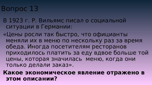 Вопрос 13 В 1923 г. Р. Вильямс писал о социальной ситуации в Германии: «Цены росли так быстро, что официанты меняли их в меню по нескольку раз за время обеда. Иногда посетителям ресторанов приходилось платить за еду вдвое больше той цены, которая значилась меню, когда они только делали заказ». Какое экономическое явление отражено в этом описании? 