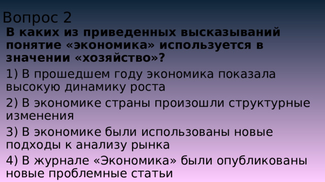 Вопрос 2 В каких из приведенных высказываний понятие «экономика» используется в значении «хозяйство»? 1) В прошедшем году экономика показала высокую динамику роста 2) В экономике страны произошли структурные изменения 3) В экономике были использованы новые подходы к анализу рынка 4) В журнале «Экономика» были опубликованы новые проблемные статьи 