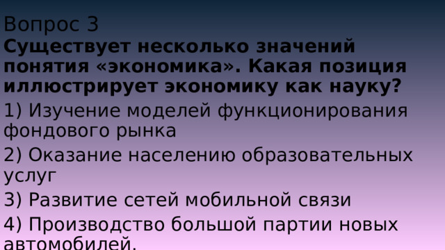Вопрос 3 Существует несколько значений понятия «экономика». Какая позиция иллюстрирует экономику как науку? 1) Изучение моделей функционирования фондового рынка 2) Оказание населению образовательных услуг 3) Развитие сетей мобильной связи 4) Производство большой партии новых автомобилей. 