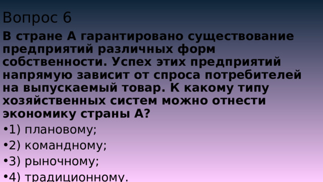 Вопрос 6 В стране А гарантировано существование предприятий различных форм собственности. Успех этих предприятий напрямую зависит от спроса потребителей на выпускаемый товар. К какому типу хозяйственных систем можно отнести экономику страны А? 1) плановому; 2) командному; 3) рыночному; 4) традиционному. 