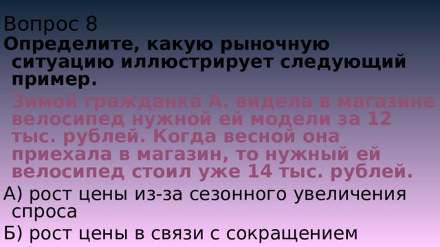 Вопрос 8 Определите, какую рыночную ситуацию иллюстрирует следующий пример.  Зимой гражданка А. видела в магазине велосипед нужной ей модели за 12 тыс. рублей. Когда весной она приехала в магазин, то нужный ей велосипед стоил уже 14 тыс. рублей. А) рост цены из-за сезонного увеличения спроса Б) рост цены в связи с сокращением предложения В) баланс между спросом и предложением Г) отставание спроса от предложения 