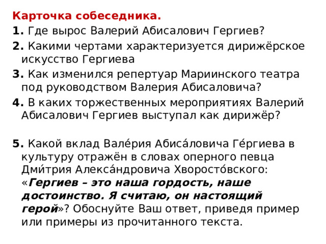Карточка собеседника. 1.  Где вырос Валерий Абисалович Гергиев? 2.  Какими чертами характеризуется дирижёрское искусство Гергиева 3.  Как изменился репертуар Мариинского театра под руководством Валерия Абисаловича? 4.  В каких торжественных мероприятиях Валерий Абисалович Гергиев выступал как дирижёр?   5.  Какой вклад Вале́рия Абиса́ловича Ге́ргиева в культуру отражён в словах оперного певца Дми́трия Алекса́ндровича Хворосто́вского: « Гергиев – это наша гордость, наше достоинство. Я считаю, он настоящий герой »? Обоснуйте Ваш ответ, приведя пример или примеры из прочитанного текста. 