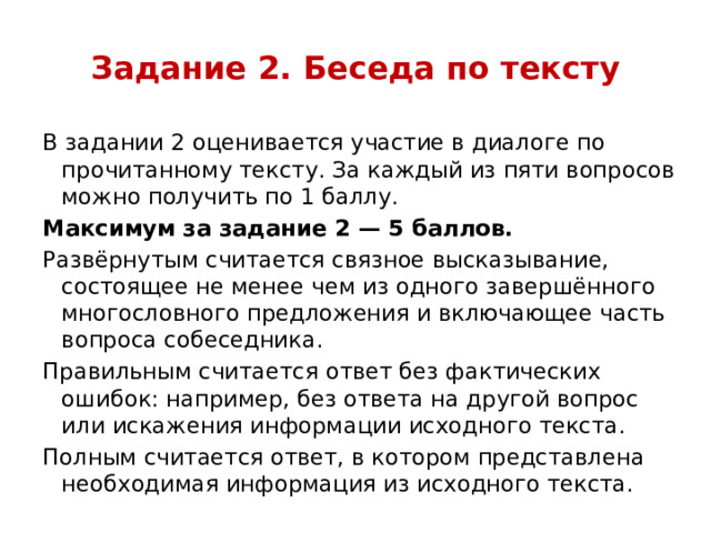 Задание 2. Беседа по тексту В задании 2 оценивается участие в диалоге по прочитанному тексту. За каждый из пяти вопросов можно получить по 1 баллу. Максимум за задание 2 — 5 баллов. Развёрнутым считается связное высказывание, состоящее не менее чем из одного завершённого многословного предложения и включающее часть вопроса собеседника. Правильным считается ответ без фактических ошибок: например, без ответа на другой вопрос или искажения информации исходного текста. Полным считается ответ, в котором представлена необходимая информация из исходного текста. 