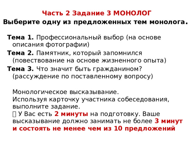   Часть 2 Задание 3 МОНОЛОГ  Выберите одну из предложенных тем монолога . Тема 1.  Профессиональный выбор (на основе описания фотографии) Тема 2.  Памятник, который запомнился (повествование на основе жизненного опыта) Тема 3.  Что значит быть гражданином? (рассуждение по поставленному вопросу)  Монологическое высказывание.  Используя карточку участника собеседования, выполните задание.  ⌛ У Вас есть 2 минуты на подготовку. Ваше высказывание должно занимать не более 3 минут и состоять не менее чем из 10 предложений 