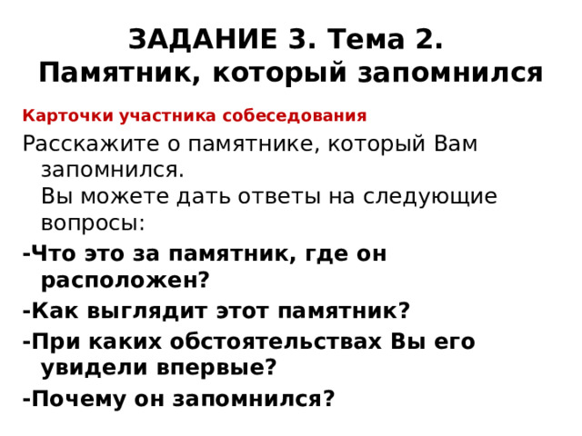 ЗАДАНИЕ 3. Тема 2.  Памятник, который запомнился Карточки участника собеседования Расскажите о памятнике, который Вам запомнился.  Вы можете дать ответы на следующие вопросы: -Что это за памятник, где он расположен? -Как выглядит этот памятник? -При каких обстоятельствах Вы его увидели впервые? -Почему он запомнился? 