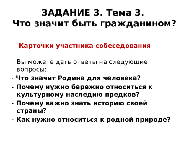 ЗАДАНИЕ 3. Тема 3.  Что значит быть гражданином?   Карточки участника собеседования  Вы можете дать ответы на следующие вопросы: - Что значит Родина для человека? - Почему нужно бережно относиться к культурному наследию предков? - Почему важно знать историю своей страны? - Как нужно относиться к родной природе? 