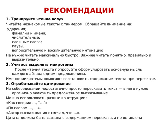 РЕКОМЕНДАЦИИ 1. Тренируйте чтение вслух Читайте незнакомые тексты с таймером. Обращайте внимание на:  ударения;  фамилии и имена;  числительные;  сложные слова;  паузы;  вопросительную и восклицательную интонацию. Не нужно читать максимально быстро. Важнее читать понятно, правильно и выразительно. 2. Учитесь выделять микротемы  После чтения текста попробуйте сформулировать основную мысль каждого абзаца одним предложением. Именно микротемы помогают восстановить содержание текста при пересказе. 3. Отрабатывайте цитирование На собеседовании недостаточно просто пересказать текст — в него нужно органично включить предложенное высказывание. Можно использовать разные конструкции: «Как говорил …, “…”». «По словам …, …». «Автор высказывания отмечал, что …». Цитата должна быть связана с содержанием пересказа, а не вставлена случайно. 