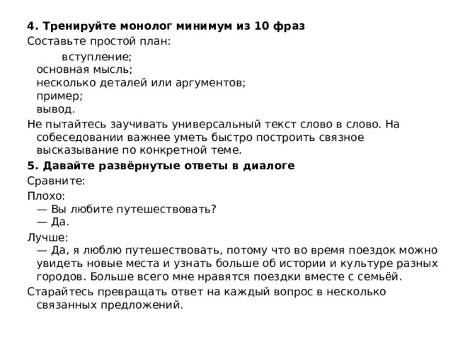 4. Тренируйте монолог минимум из 10 фраз Составьте простой план:  вступление;  основная мысль;  несколько деталей или аргументов;  пример;  вывод. Не пытайтесь заучивать универсальный текст слово в слово. На собеседовании важнее уметь быстро построить связное высказывание по конкретной теме. 5. Давайте развёрнутые ответы в диалоге Сравните: Плохо:  — Вы любите путешествовать?  — Да. Лучше:  — Да, я люблю путешествовать, потому что во время поездок можно увидеть новые места и узнать больше об истории и культуре разных городов. Больше всего мне нравятся поездки вместе с семьёй. Старайтесь превращать ответ на каждый вопрос в несколько связанных предложений. 
