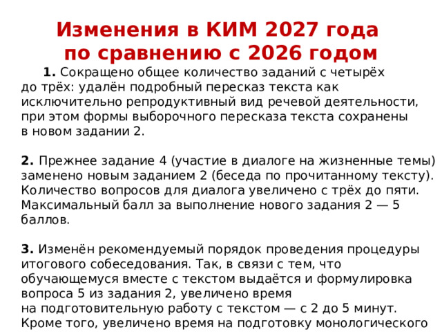 Изменения в КИМ 2027 года  по сравнению с 2026 годом  1.  Сокращено общее количество заданий с четырёх до трёх: удалён подробный пересказ текста как исключительно репродуктивный вид речевой деятельности, при этом формы выборочного пересказа текста сохранены в новом задании 2.   2.  Прежнее задание 4 (участие в диалоге на жизненные темы) заменено новым заданием 2 (беседа по прочитанному тексту). Количество вопросов для диалога увеличено с трёх до пяти. Максимальный балл за выполнение нового задания 2 — 5 баллов.   3.  Изменён рекомендуемый порядок проведения процедуры итогового собеседования. Так, в связи с тем, что обучающемуся вместе с текстом выдаётся и формулировка вопроса 5 из задания 2, увеличено время на подготовительную работу с текстом — с 2 до 5 минут. Кроме того, увеличено время на подготовку монологического высказывания с 1 до 2 минут. При этом общее расчётное время на проведение итогового собеседования для одного обучающегося (15–16 минут) сохранено.    