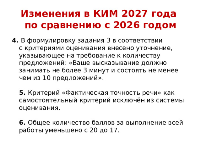 Изменения в КИМ 2027 года  по сравнению с 2026 годом 4.  В формулировку задания 3 в соответствии с критериями оценивания внесено уточнение, указывающее на требование к количеству предложений: «Ваше высказывание должно занимать не более 3 минут и состоять не менее чем из 10 предложений».   5.  Критерий «Фактическая точность речи» как самостоятельный критерий исключён из системы оценивания.   6.  Общее количество баллов за выполнение всей работы уменьшено с 20 до 17. 