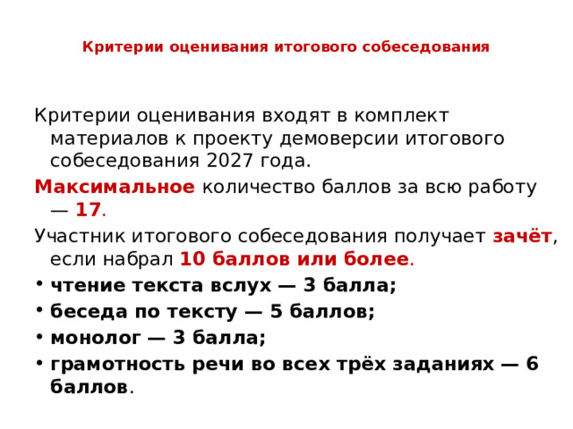  Критерии оценивания итогового собеседования   Критерии оценивания входят в комплект материалов к проекту демоверсии итогового собеседования 2027 года. Максимальное количество баллов за всю работу —  17 . Участник итогового собеседования получает  зачёт , если набрал  10 баллов или более . чтение текста вслух — 3 балла; беседа по тексту — 5 баллов; монолог — 3 балла; грамотность речи во всех трёх заданиях — 6 баллов . 