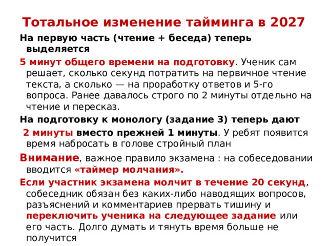 Тотальное изменение тайминга в 2027   На первую часть (чтение + беседа) теперь выделяется  5 минут общего времени на подготовку . Ученик сам решает, сколько секунд потратить на первичное чтение текста, а сколько — на проработку ответов и 5-го вопроса. Ранее давалось строго по 2 минуты отдельно на чтение и пересказ. На подготовку к монологу (задание 3) теперь дают   2 минуты  вместо прежней 1 минуты . У ребят появится время набросать в голове стройный план Внимание , важное правило экзамена : на собеседовании вводится «таймер молчания». Если участник экзамена молчит в течение 20 секунд , собеседник обязан без каких-либо наводящих вопросов, разъяснений и комментариев прервать тишину и переключить ученика на следующее задание или его часть. Долго думать и тянуть время больше не получится 