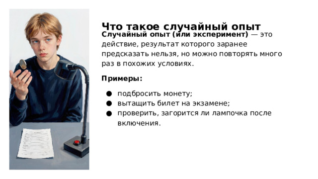 Что такое случайный опыт Случайный опыт (или эксперимент) — это действие, результат которого заранее предсказать нельзя, но можно повторять много раз в похожих условиях. Примеры: подбросить монету; вытащить билет на экзамене; проверить, загорится ли лампочка после включения.  