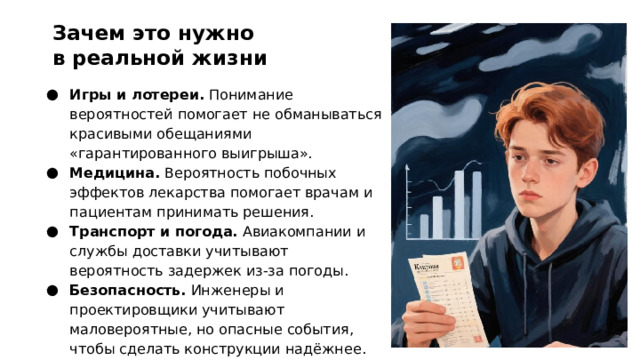 Зачем это нужно в реальной жизни Игры и лотереи. Понимание вероятностей помогает не обманываться красивыми обещаниями «гарантированного выигрыша». Медицина. Вероятность побочных эффектов лекарства помогает врачам и пациентам принимать решения. Транспорт и погода. Авиакомпании и службы доставки учитывают вероятность задержек из‑за погоды. Безопасность. Инженеры и проектировщики учитывают маловероятные, но опасные события, чтобы сделать конструкции надёжнее.  