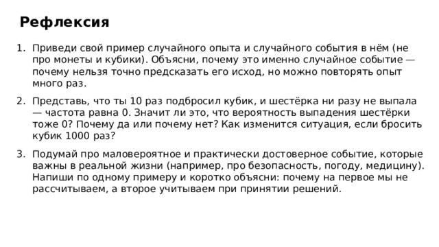 Рефлексия Приведи свой пример случайного опыта и случайного события в нём (не про монеты и кубики). Объясни, почему это именно случайное событие — почему нельзя точно предсказать его исход, но можно повторять опыт много раз. Представь, что ты 10 раз подбросил кубик, и шестёрка ни разу не выпала — частота равна 0. Значит ли это, что вероятность выпадения шестёрки тоже 0? Почему да или почему нет? Как изменится ситуация, если бросить кубик 1000 раз? Подумай про маловероятное и практически достоверное событие, которые важны в реальной жизни (например, про безопасность, погоду, медицину). Напиши по одному примеру и коротко объясни: почему на первое мы не рассчитываем, а второе учитываем при принятии решений.  