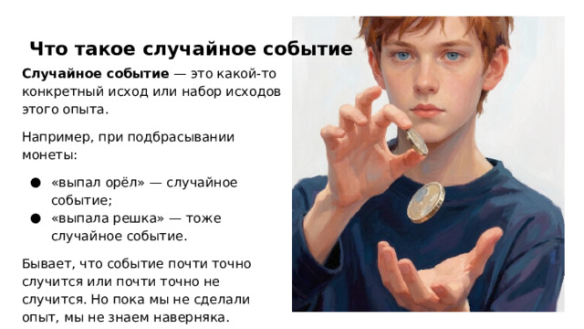 Что такое случайное событие Случайное событие — это какой‑то конкретный исход или набор исходов этого опыта. Например, при подбрасывании монеты: «выпал орёл» — случайное событие; «выпала решка» — тоже случайное событие. Бывает, что событие почти точно случится или почти точно не случится. Но пока мы не сделали опыт, мы не знаем наверняка.  