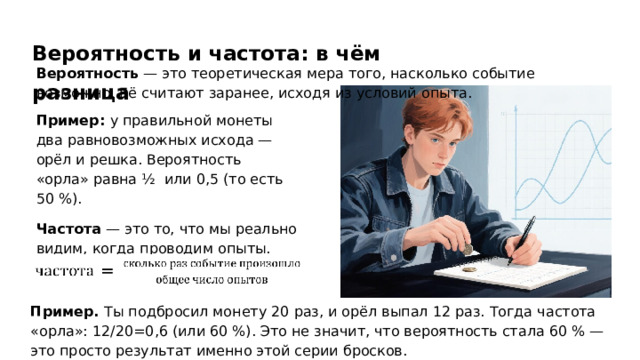 Вероятность и частота: в чём разница Вероятность — это теоретическая мера того, насколько событие возможно. Её считают заранее, исходя из условий опыта. Пример: у правильной монеты два равновозможных исхода — орёл и решка. Вероятность «орла» равна ½ ​ или 0,5 (то есть 50 %). Частота — это то, что мы реально видим, когда проводим опыты. Частота считается по формуле: Пример. Ты подбросил монету 20 раз, и орёл выпал 12 раз. Тогда частота «орла»: 12/20=0,6 (или 60 %). Это не значит, что вероятность стала 60 % — это просто результат именно этой серии бросков.  
