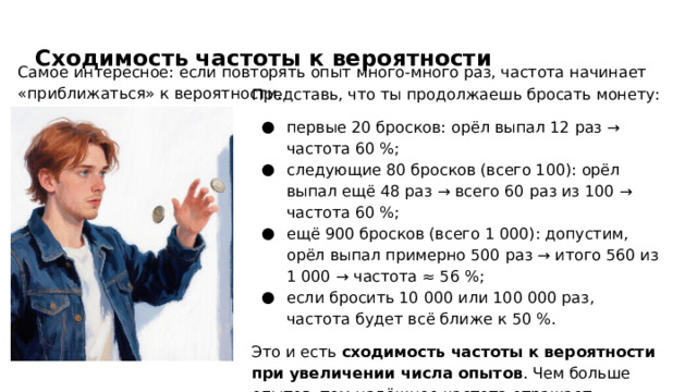 Сходимость частоты к вероятности Самое интересное: если повторять опыт много‑много раз, частота начинает «приближаться» к вероятности. Представь, что ты продолжаешь бросать монету: первые 20 бросков: орёл выпал 12 раз → частота 60 %; следующие 80 бросков (всего 100): орёл выпал ещё 48 раз → всего 60 раз из 100 → частота 60 %; ещё 900 бросков (всего 1 000): допустим, орёл выпал примерно 500 раз → итого 560 из 1 000 → частота ≈ 56 %; если бросить 10 000 или 100 000 раз, частота будет всё ближе к 50 %. Это и есть сходимость частоты к вероятности при увеличении числа опытов . Чем больше опытов, тем надёжнее частота отражает настоящую вероятность.  
