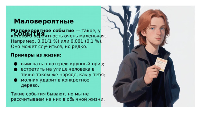 Маловероятные события Маловероятное событие — такое, у которого вероятность очень маленькая. Например, 0,01(1 %) или 0,001 (0,1 %). Оно может случиться, но редко. Примеры из жизни: выиграть в лотерею крупный приз; встретить на улице человека в точно таком же наряде, как у тебя; молния ударит в конкретное дерево. Такие события бывают, но мы не рассчитываем на них в обычной жизни.  