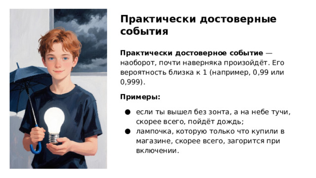 Практически достоверные события Практически достоверное событие — наоборот, почти наверняка произойдёт. Его вероятность близка к 1 (например, 0,99 или 0,999). Примеры: если ты вышел без зонта, а на небе тучи, скорее всего, пойдёт дождь; лампочка, которую только что купили в магазине, скорее всего, загорится при включении.  