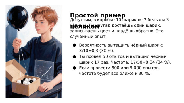 Простой пример целиком Допустим, в коробке 10 шариков: 7 белых и 3 чёрных. Ты наугад достаёшь один шарик, записываешь цвет и кладёшь обратно. Это случайный опыт. Вероятность вытащить чёрный шарик: 3/10=0,3 (30 %). Ты провёл 50 опытов и вытащил чёрный шарик 17 раз. Частота: 17/50=0,34 (34 %). Если провести 500 или 5 000 опытов, частота будет всё ближе к 30 %.  