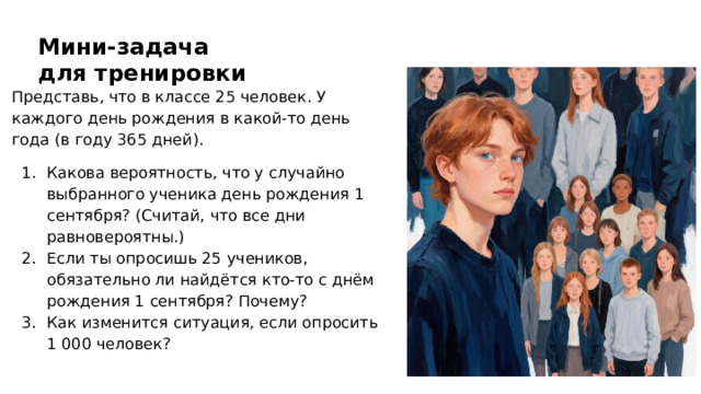 Мини-задача для тренировки Представь, что в классе 25 человек. У каждого день рождения в какой‑то день года (в году 365 дней). Какова вероятность, что у случайно выбранного ученика день рождения 1 сентября? (Считай, что все дни равновероятны.) Если ты опросишь 25 учеников, обязательно ли найдётся кто‑то с днём рождения 1 сентября? Почему? Как изменится ситуация, если опросить 1 000 человек?  