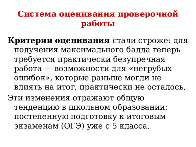 Система оценивания проверочной работы Критерии оценивания стали строже: для получения максимального балла теперь требуется практически безупречная работа — возможности для «негрубых ошибок», которые раньше могли не влиять на итог, практически не осталось.  Эти изменения отражают общую тенденцию в школьном образовании: постепенную подготовку к итоговым экзаменам (ОГЭ) уже с 5 класса. 